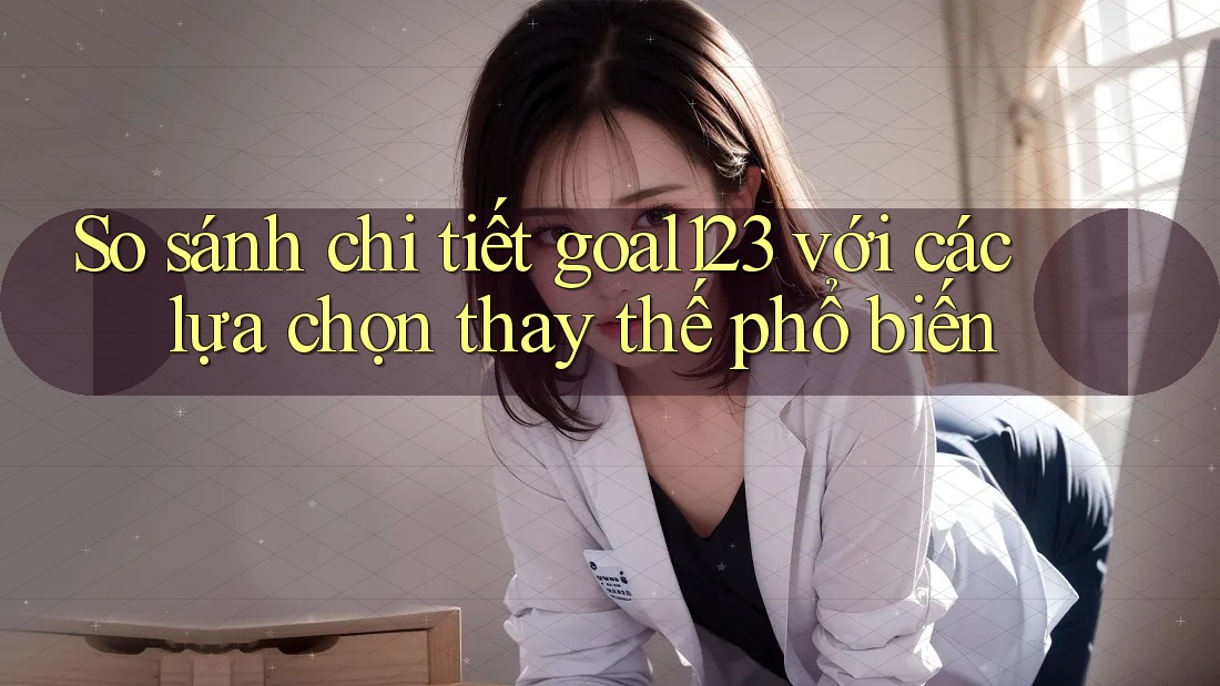 So sánh chi tiết goal123 với các lựa chọn thay thế phổ biến