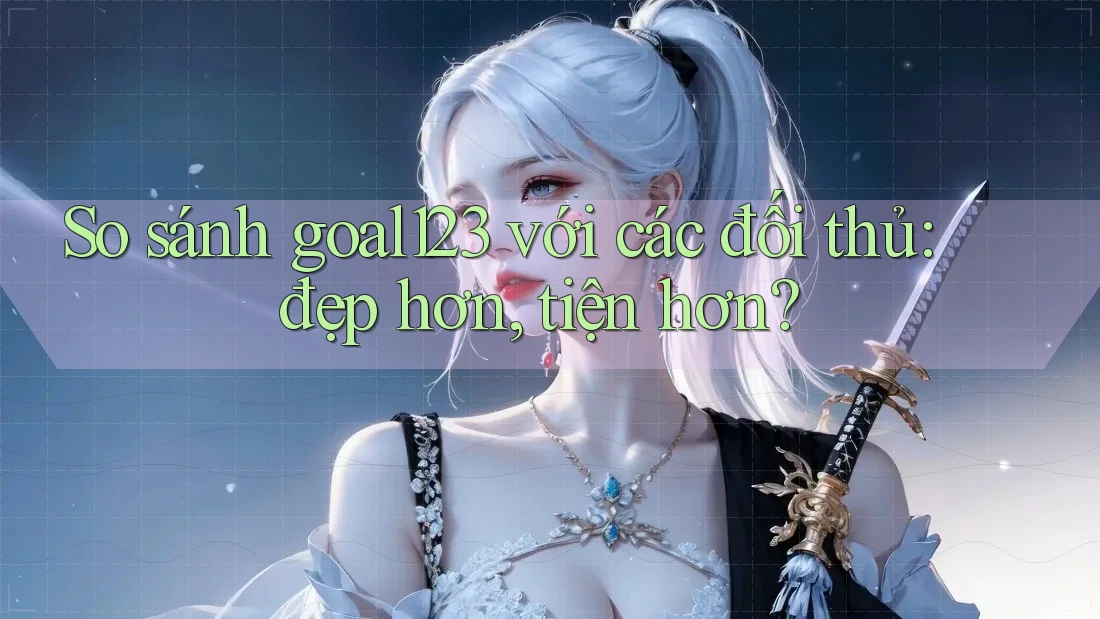 So sánh goal123 với các đối thủ: đẹp hơn, tiện hơn?