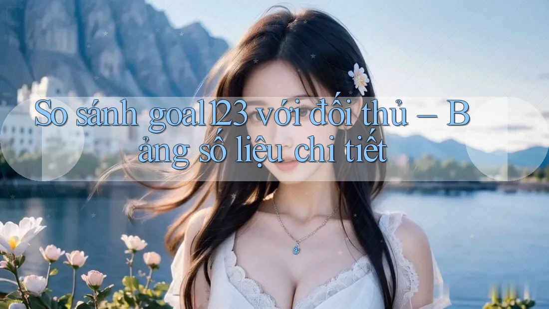 So sánh goal123 với đối thủ – Bảng số liệu chi tiết