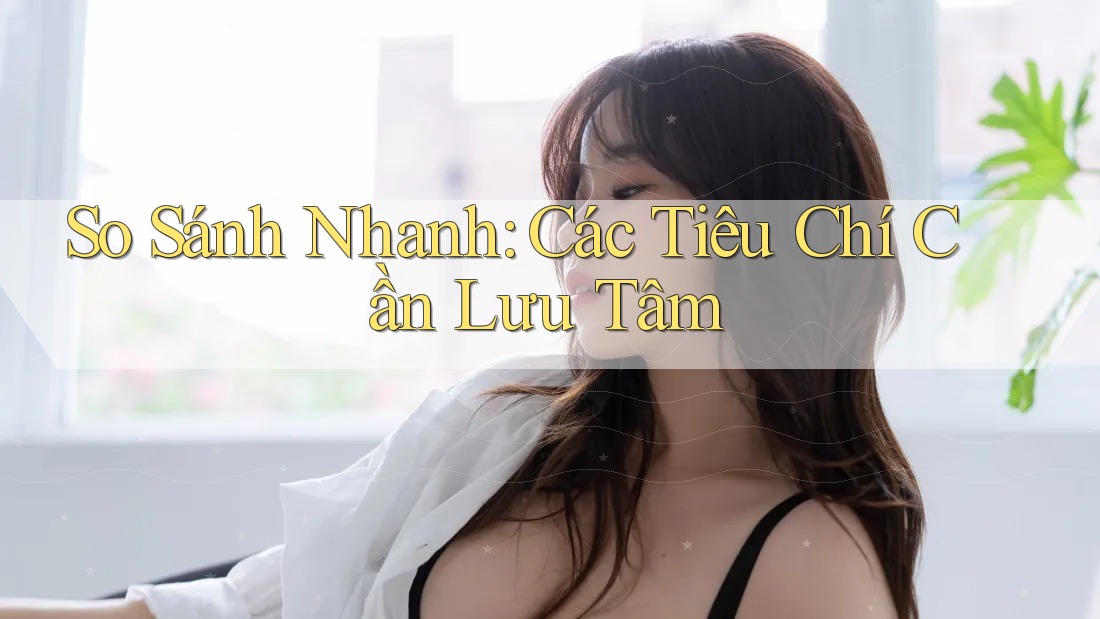 So Sánh Nhanh: Các Tiêu Chí Cần Lưu Tâm