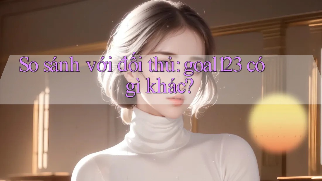 So sánh với đối thủ: goal123 có gì khác?