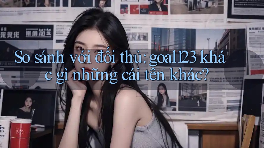 So sánh với đối thủ: goal123 khác gì những cái tên khác? So sánh với đối thủ: goal123 khác gì những cái tên khác?