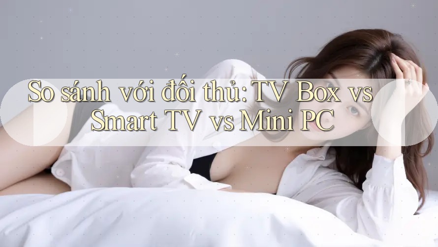 So sánh với đối thủ: TV Box vs Smart TV vs Mini PC So sánh với đối thủ: TV Box vs Smart TV vs Mini PC