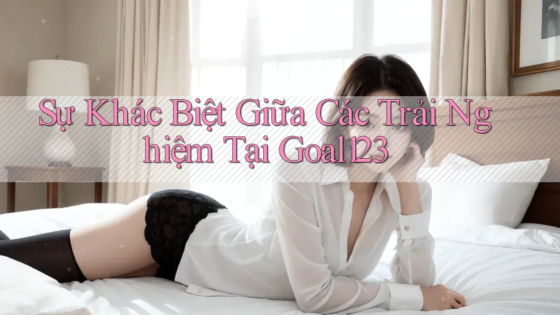 Sự Khác Biệt Giữa Các Trải Nghiệm Tại Goal123 Sự Khác Biệt Giữa Các Trải Nghiệm Tại Goal123