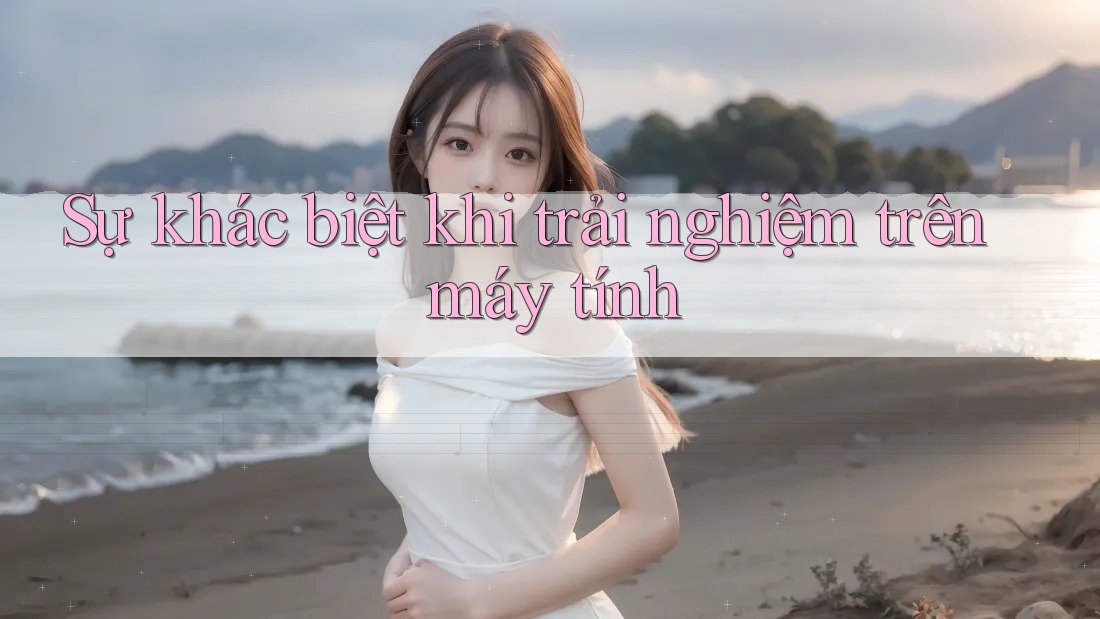Sự khác biệt khi trải nghiệm trên máy tính