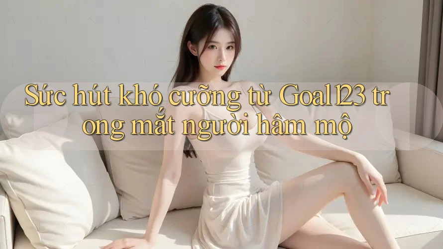 Sức hút khó cưỡng từ Goal123 trong mắt người hâm mộ