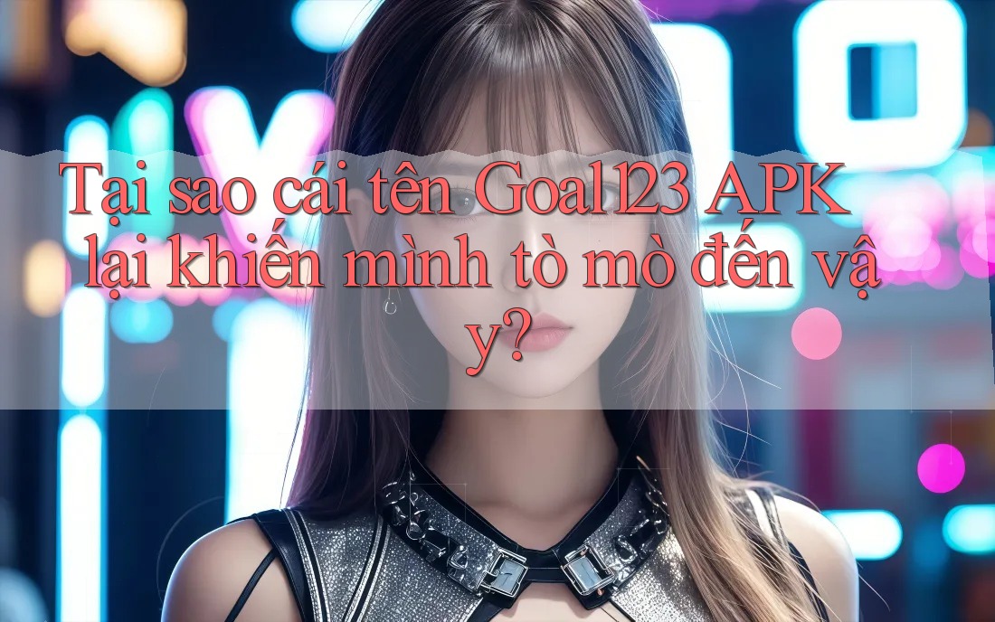 Tại sao cái tên Goal123 APK lại khiến mình tò mò đến vậy?