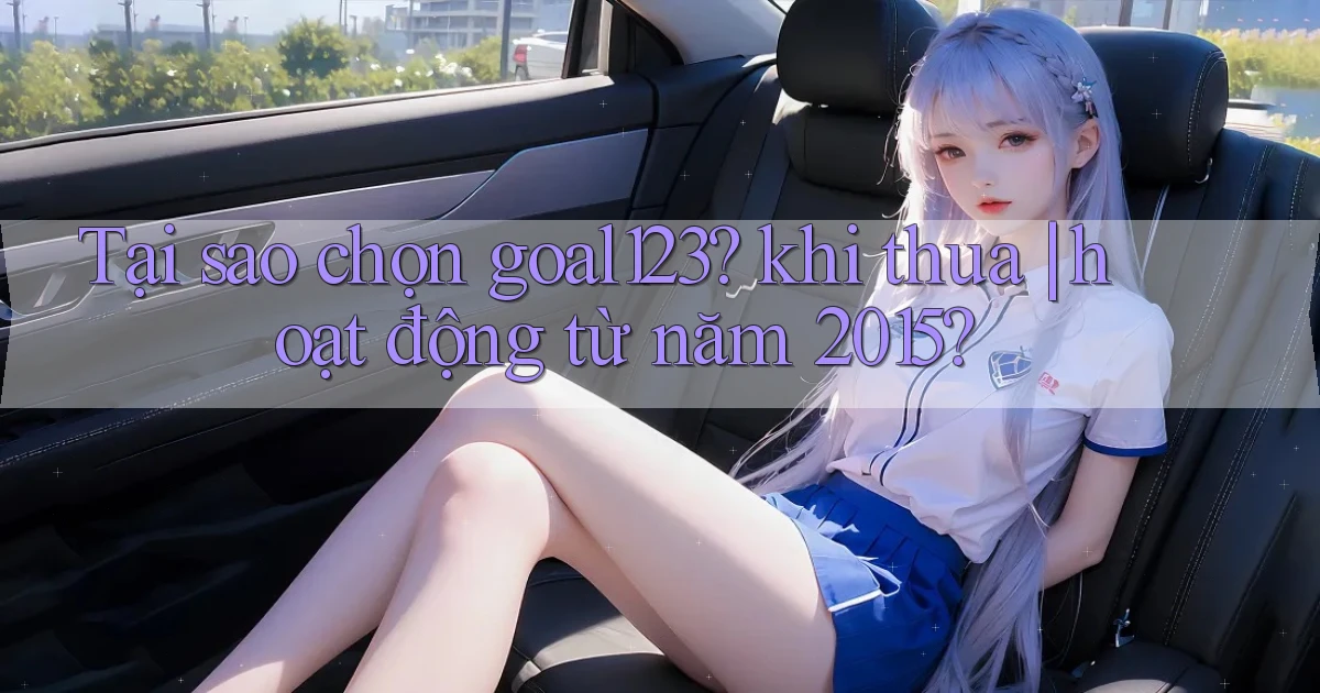 Tại sao chọn goal123 khi thua hoạt động từ năm 2015