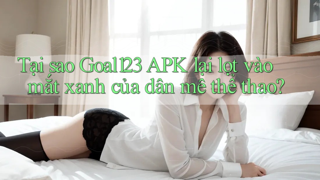 Tại sao Goal123 APK lại lọt vào mắt xanh của dân mê thể thao?