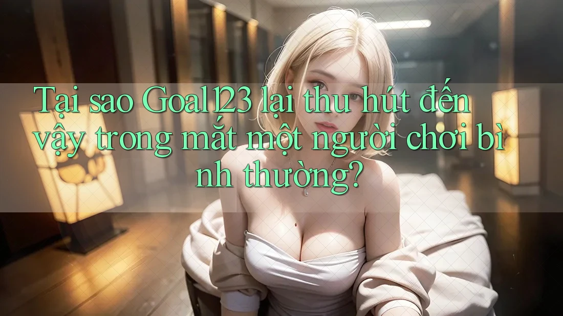 Tại sao Goal123 lại thu hút đến vậy trong mắt một người chơi bình thường?