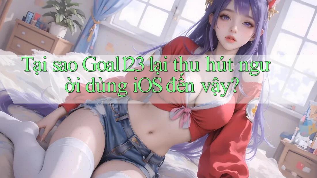 Tại sao Goal123 lại thu hút người dùng iOS đến vậy? Tại sao Goal123 lại thu hút người dùng iOS đến vậy?