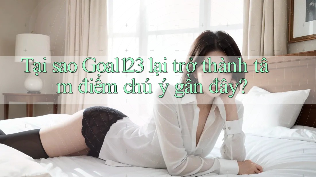 Tại sao Goal123 lại trở thành tâm điểm chú ý gần đây?