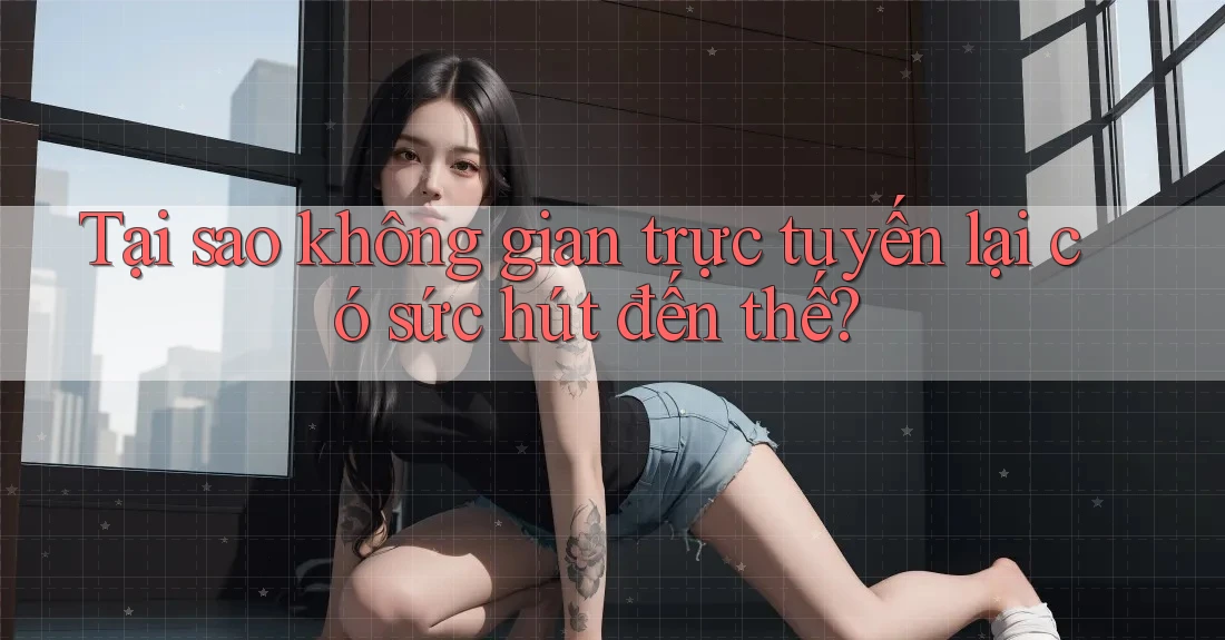 Tại sao không gian trực tuyến lại có sức hút đến thế? Tại sao không gian trực tuyến lại có sức hút đến thế?
