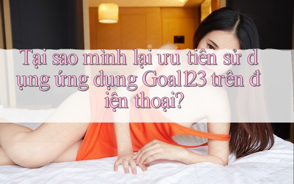 Tại sao mình lại ưu tiên sử dụng ứng dụng Goal123 trên điện thoại? Tại sao mình lại ưu tiên sử dụng ứng dụng Goal123 trên điện thoại?