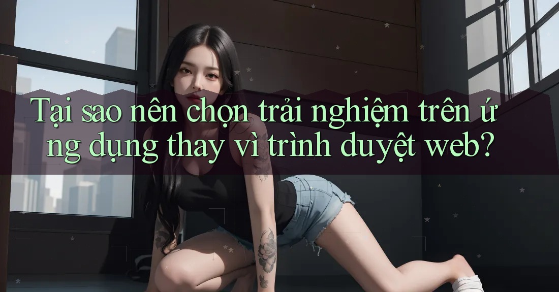 Tại sao nên chọn trải nghiệm trên ứng dụng thay vì trình duyệt web?