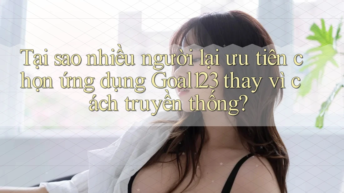 Tại sao nhiều người lại ưu tiên chọn ứng dụng Goal123 thay vì cách truyền thống?