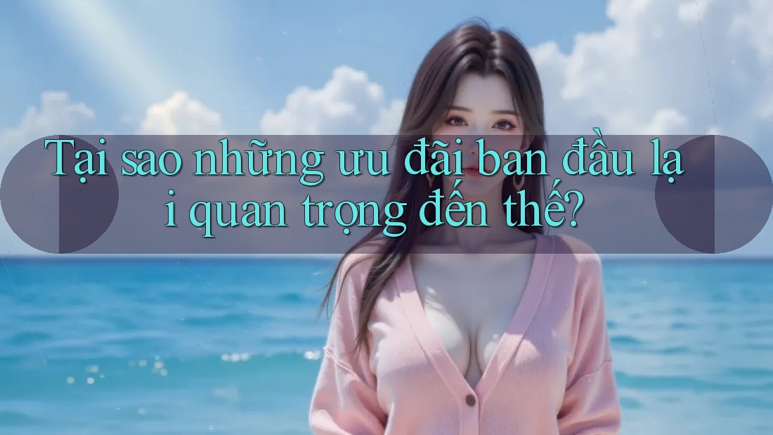 Tại sao những ưu đãi ban đầu lại quan trọng đến thế?