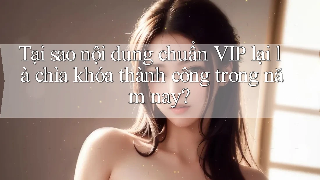 Tại sao nội dung chuẩn VIP lại là chìa khóa thành công trong năm nay?