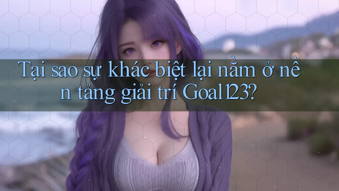Tại sao sự khác biệt lại nằm ở nền tảng giải trí Goal123?