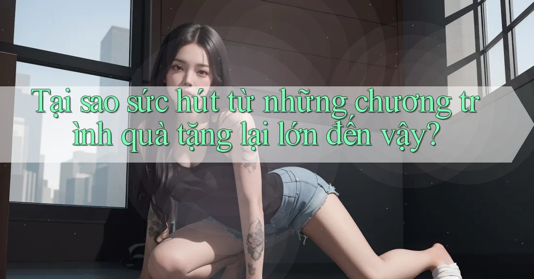 Tại sao sức hút từ những chương trình quà tặng lại lớn đến vậy?