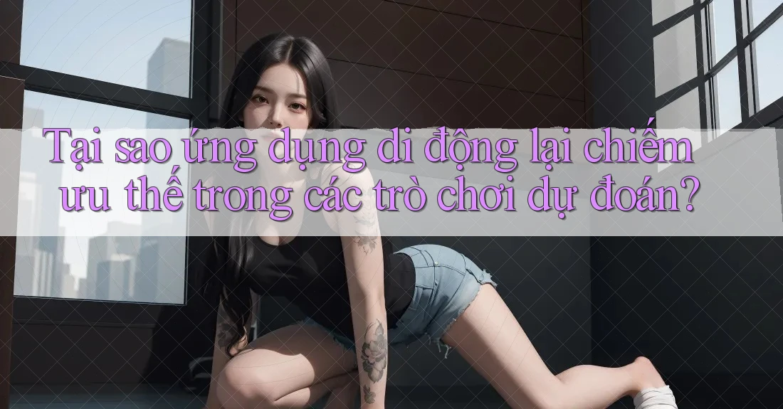 Tại sao ứng dụng di động lại chiếm ưu thế trong các trò chơi dự đoán?