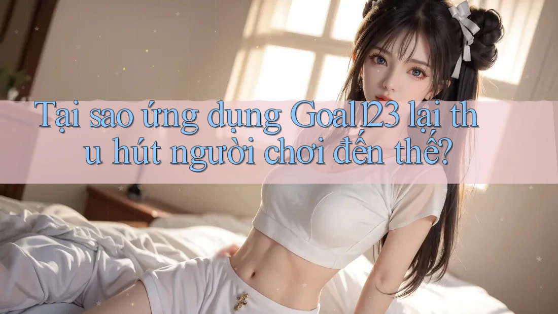 Tại sao ứng dụng Goal123 lại thu hút người chơi đến thế? Tại sao ứng dụng Goal123 lại thu hút người chơi đến thế?