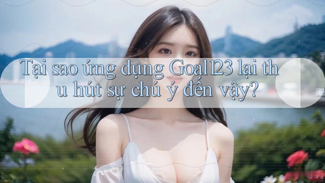 Tại sao ứng dụng Goal123 lại thu hút sự chú ý đến vậy?