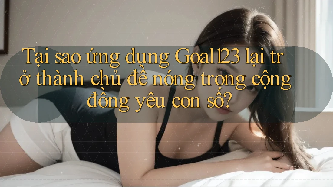Tại sao ứng dụng Goal123 lại trở thành chủ đề nóng trong cộng đồng yêu con số?