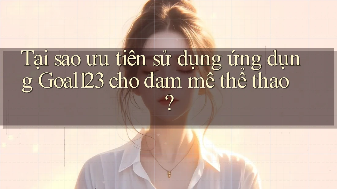 Tại sao ưu tiên sử dụng ứng dụng Goal123 cho đam mê thể thao?