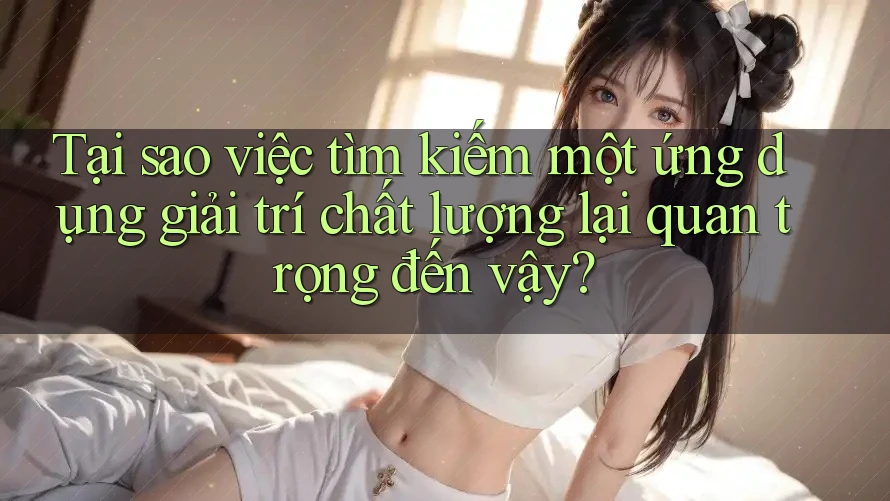 Tại sao việc tìm kiếm một ứng dụng giải trí chất lượng lại quan trọng đến vậy?
