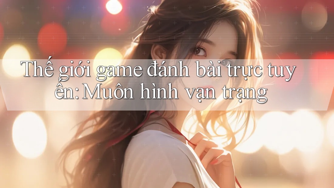 Thế giới game đánh bài trực tuyến: Muôn hình vạn trạng Thế giới game đánh bài trực tuyến: Muôn hình vạn trạng