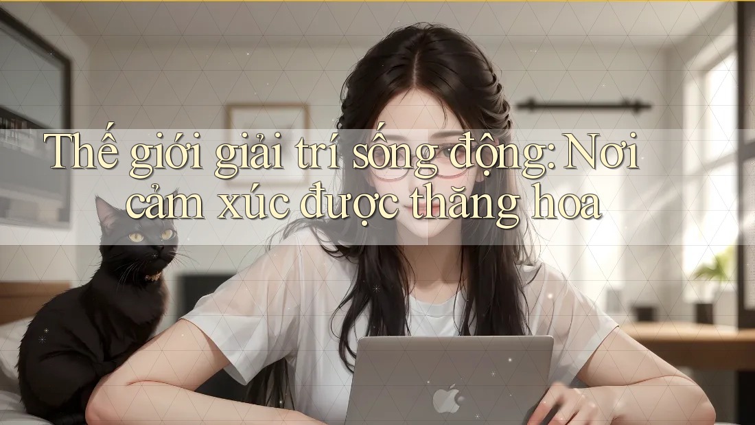 Thế giới giải trí sống động: Nơi cảm xúc được thăng hoa