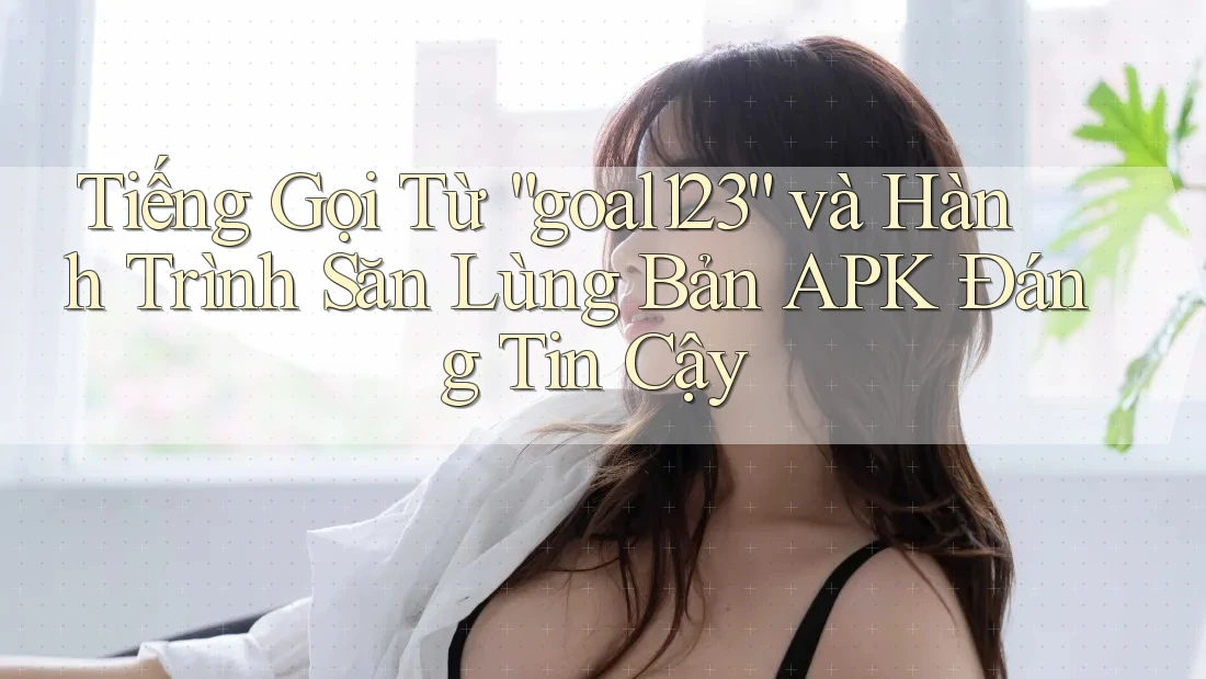 Tiếng Gọi Từ “goal123” và Hành Trình Săn Lùng Bản APK Đáng Tin Cậy Tiếng Gọi Từ “goal123” và Hành Trình Săn Lùng Bản APK Đáng Tin Cậy