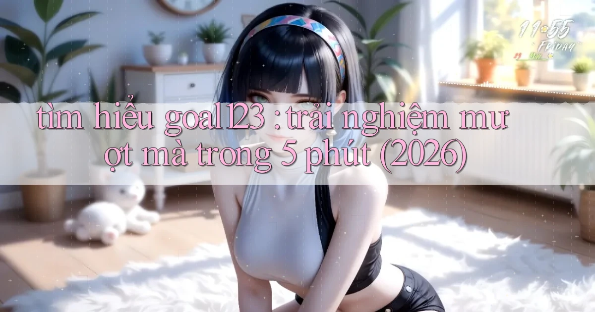 tìm hiểu goal123 trải nghiệm mượt mà trong 5 phút (2026)