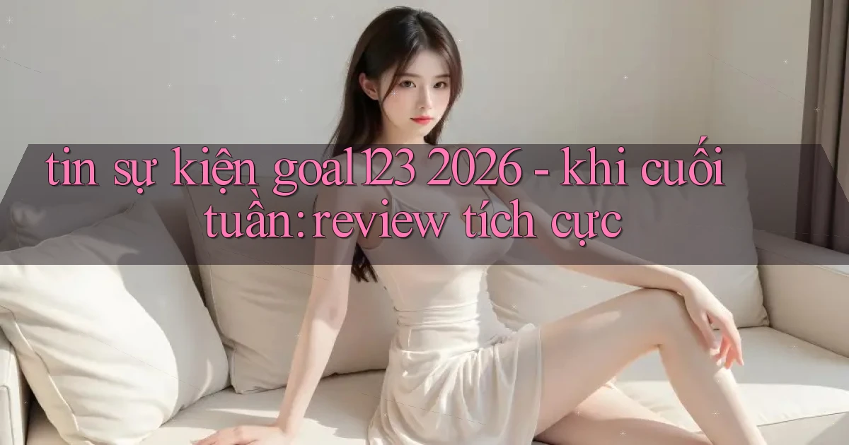 tin sự kiện goal123 2026   khi cuối tuần review tích cực