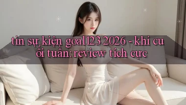 tin sự kiện goal123 2026   khi cuối tuần review tích cực