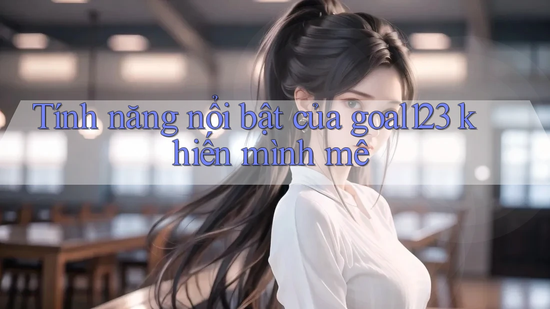 Tính năng nổi bật của goal123 khiến mình mê Tính năng nổi bật của goal123 khiến mình mê