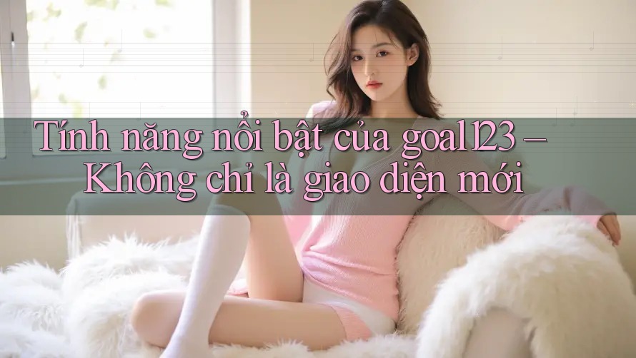 Tính năng nổi bật của goal123 – Không chỉ là giao diện mới