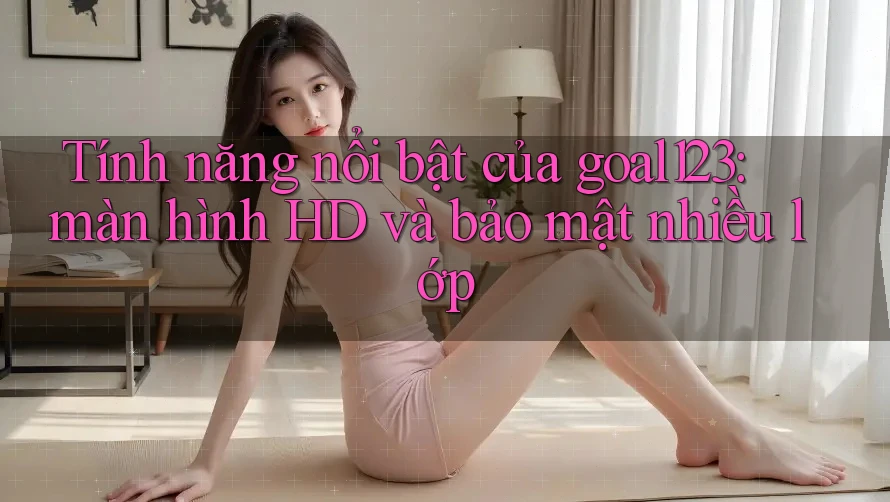 Tính năng nổi bật của goal123: màn hình HD và bảo mật nhiều lớp Tính năng nổi bật của goal123: màn hình HD và bảo mật nhiều lớp