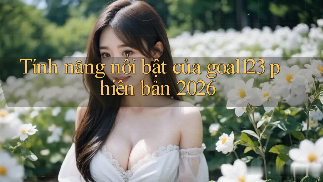 Tính năng nổi bật của goal123 phiên bản 2026 Tính năng nổi bật của goal123 phiên bản 2026