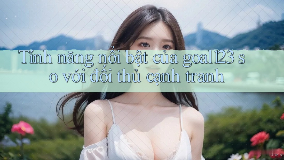 Tính năng nổi bật của goal123 so với đối thủ cạnh tranh