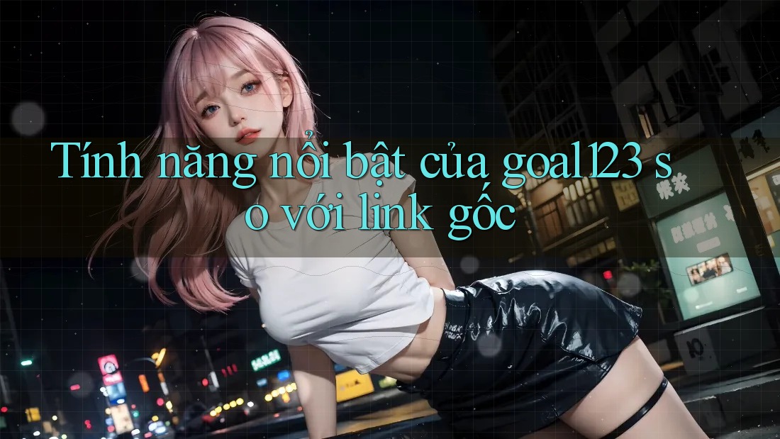 Tính năng nổi bật của goal123 so với link gốc Tính năng nổi bật của goal123 so với link gốc
