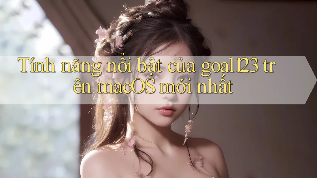 Tính năng nổi bật của goal123 trên macOS mới nhất