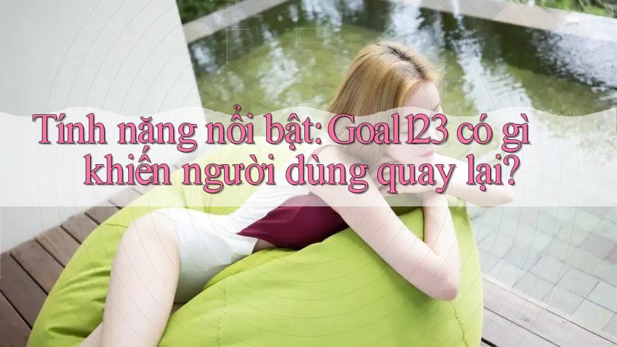 Tính năng nổi bật: Goal123 có gì khiến người dùng quay lại?