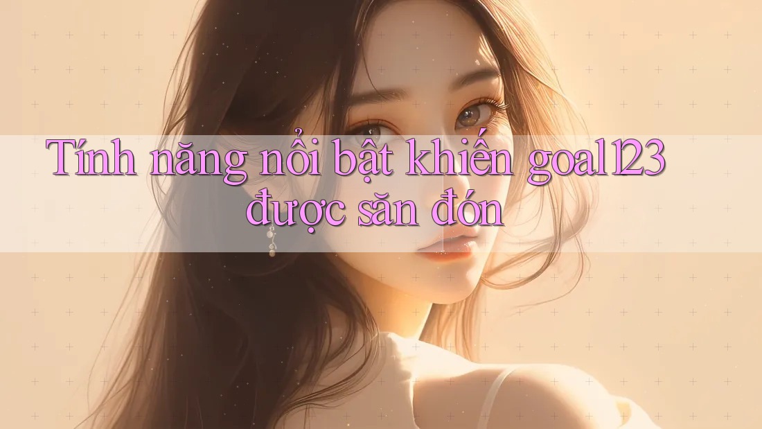 Tính năng nổi bật khiến goal123 được săn đón
