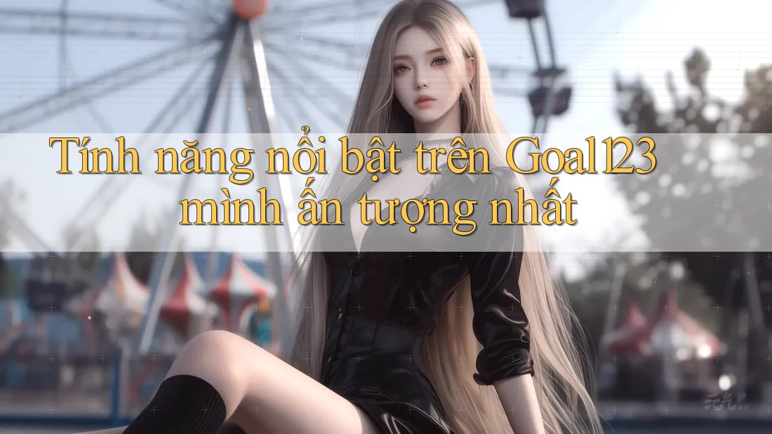 Tính năng nổi bật trên Goal123 mình ấn tượng nhất