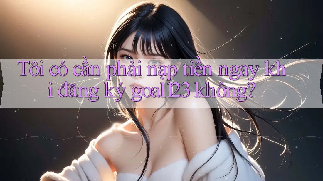Tôi có cần phải nạp tiền ngay khi đăng ký goal123 không? Tôi có cần phải nạp tiền ngay khi đăng ký goal123 không?