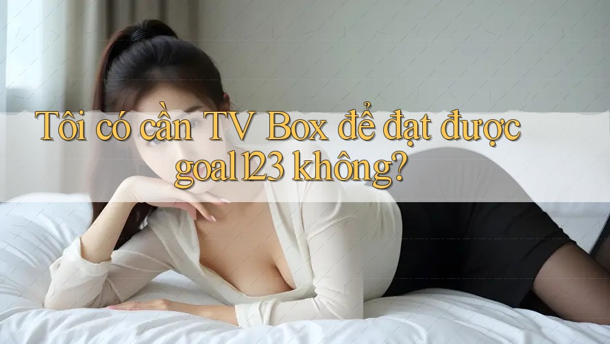 Tôi có cần TV Box để đạt được goal123 không? Tôi có cần TV Box để đạt được goal123 không?