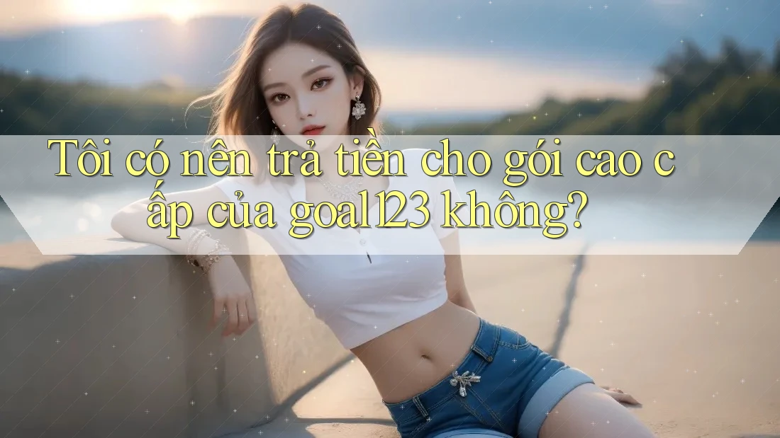 Tôi có nên trả tiền cho gói cao cấp của goal123 không?