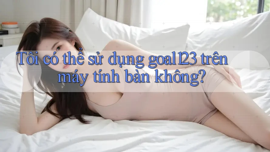 Tôi có thể sử dụng goal123 trên máy tính bàn không? Tôi có thể sử dụng goal123 trên máy tính bàn không?